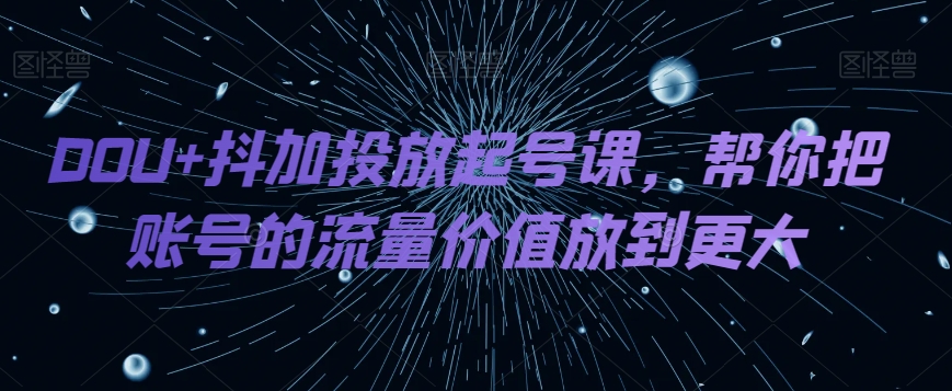 DOU+抖加投放起号课，帮你把账号的流量价值放到更大